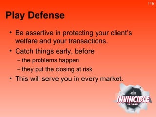 Be assertive in protecting your client’s welfare and your transactions.  Catch things early, before  the problems happen  they put the closing at risk This will serve you in every market. Play Defense 