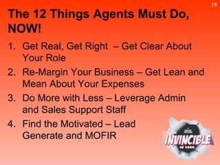 The 12 Things Agents Must Do, NOW! Get Real, Get Right  – Get Clear About Your Role Re-Margin Your Business – Get Lean and Mean About Your Expenses Do More with Less – Leverage Admin  and Sales Support Staff Find the Motivated – Lead  Generate and MOFIR 