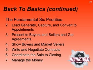 The Fundamental Six Priorities  Lead Generate, Capture, and Convert to Appointments Present to Buyers and Sellers and Get Agreements Show Buyers and Market Sellers Write and Negotiate Contracts Coordinate the Sale to Closing Manage the Money Back To Basics (continued) 