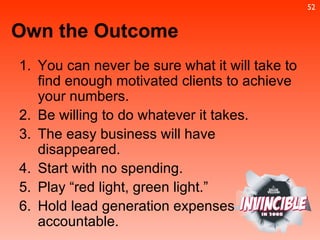 You can never be sure what it will take to find enough motivated clients to achieve your numbers.  Be willing to do whatever it takes.  The easy business will have disappeared.  Start with no spending. Play “red light, green light.”  Hold lead generation expenses  accountable. Own the Outcome 