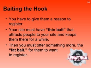 You have to give them a reason to register. Your site must have  “thin bait”  that attracts people to your site and keeps them there for a while. Then you must offer something more, the  “fat bait , ”  for them to want to register. Baiting the Hook 