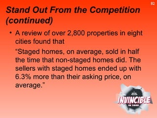 A review of over 2,800 properties in eight cities found that  “ Staged homes, on average, sold in half the time that non-staged homes did. The sellers with staged homes ended up with 6.3% more than their asking price, on average.”  Stand Out From the Competition (continued) 