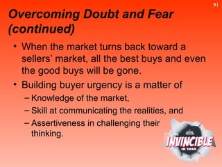 When the market turns back toward a sellers’ market, all the best buys and even the good buys will be gone. Building buyer urgency is a matter of  Knowledge of the market,  Skill at communicating the realities, and  Assertiveness in challenging their  thinking.  Overcoming Doubt and Fear (continued) 