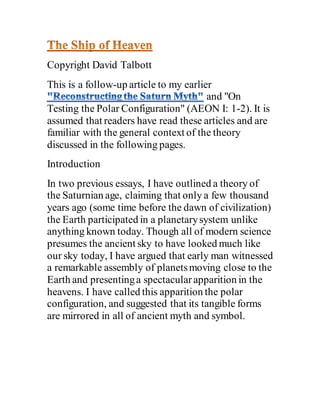 Copyright David Talbott
This is a follow-up article to my earlier
and "On
Testing the Polar Configuration" (AEON I: 1-2). It is
assumed that readers have read these articles and are
familiar with the general context of the theory
discussed in the following pages.
Introduction
In two previous essays, I have outlined a theory of
the Saturnian age, claiming that only a few thousand
years ago (some time before the dawn of civilization)
the Earth participated in a planetarysystem unlike
anything known today. Though all of modern science
presumes the ancient sky to have looked much like
our sky today, I have argued that early man witnessed
a remarkable assembly of planetsmoving close to the
Earth and presentinga spectacularapparition in the
heavens. I have called this apparition the polar
configuration, and suggested that its tangible forms
are mirrored in all of ancient myth and symbol.
 