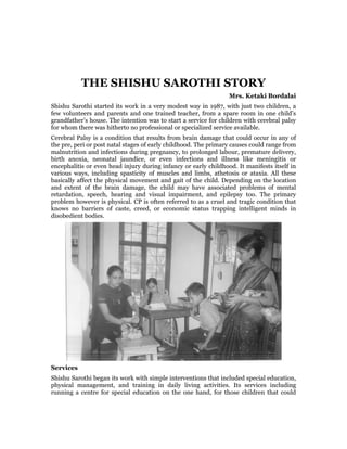 THE SHISHU SAROTHI STORY
                                                                 Mrs. Ketaki Bordalai
Shishu Sarothi started its work in a very modest way in 1987, with just two children, a
few volunteers and parents and one trained teacher, from a spare room in one child’s
grandfather’s house. The intention was to start a service for children with cerebral palsy
for whom there was hitherto no professional or specialized service available.
Cerebral Palsy is a condition that results from brain damage that could occur in any of
the pre, peri or post natal stages of early childhood. The primary causes could range from
malnutrition and infections during pregnancy, to prolonged labour, premature delivery,
birth anoxia, neonatal jaundice, or even infections and illness like meningitis or
encephalitis or even head injury during infancy or early childhood. It manifests itself in
various ways, including spasticity of muscles and limbs, athetosis or ataxia. All these
basically affect the physical movement and gait of the child. Depending on the location
and extent of the brain damage, the child may have associated problems of mental
retardation, speech, hearing and visual impairment, and epilepsy too. The primary
problem however is physical. CP is often referred to as a cruel and tragic condition that
knows no barriers of caste, creed, or economic status trapping intelligent minds in
disobedient bodies.




Services
Shishu Sarothi began its work with simple interventions that included special education,
physical management, and training in daily living activities. Its services including
running a centre for special education on the one hand, for those children that could
 