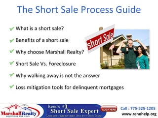 The Short Sale Process Guide
What is a short sale?

Benefits of a short sale

Why choose Marshall Realty?

Short Sale Vs. Foreclosure

Why walking away is not the answer

Loss mitigation tools for delinquent mortgages


                                            Call : 775-525-1205
                                             www.renohelp.org
 