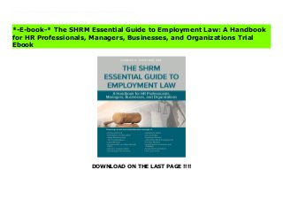 DOWNLOAD ON THE LAST PAGE !!!!
The SHRM Essential Guide to Employment Lawis your One-Stop Legal Reference to Employment Law. It simple, straightforward language on everything HR professionals, employers, and small business owners need to know about their relationship with their employees in order to comply with the law and protect thems elves and their business from legal action.Covering more than 200 workplace law topics, the Guide provides an overview of U.S. workplace laws, regulations, and court decisions that employers, large or small, are likely to face, as well as what pitfalls to anticipate and when to seek professional advice. Each chapter offers general principles, highlights key issues, and provides specific examples and suggestions to help make the employer-employee relationship run more smoothly. Download The SHRM Essential Guide to Employment Law: A Handbook for HR Professionals, Managers, Businesses, and Organizations Complete
*-E-book-* The SHRM Essential Guide to Employment Law: A Handbook
for HR Professionals, Managers, Businesses, and Organizations Trial
Ebook
 