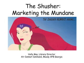 The Shusher: Marketing the Mundane Holly May, Library Director Air Combat Command, Moody AFB Georgia 