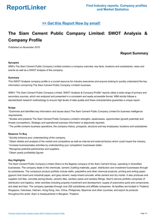 Find Industry reports, Company profiles
ReportLinker                                                                        and Market Statistics



                                          >> Get this Report Now by email!

The Siam Cement Public Company Limited: SWOT Analysis &
Company Profile
Published on November 2010

                                                                                                              Report Summary

Synopsis
WMI's The Siam Cement Public Company Limited contains a company overview, key facts, locations and subsidiaries, news and
events as well as a SWOT analysis of the company.


Summary
This SWOT Analysis company profile is a crucial resource for industry executives and anyone looking to quickly understand the key
information concerning The Siam Cement Public Company Limited's business.


WMI's "The Siam Cement Public Company Limited: SWOT Analysis & Company Profile" reports utilize a wide range of primary and
secondary sources, which are analyzed and presented in a consistent and easily accessible format. WMI strictly follows a
standardized research methodology to ensure high levels of data quality and these characteristics guarantee a unique report.


Scope
' Examines and identifies key information and issues about The Siam Cement Public Company Limited for business intelligence
requirements
' Studies and presents The Siam Cement Public Company Limited's strengths, weaknesses, opportunities (growth potential) and
threats (competition). Strategic and operational business information is objectively reported.
' The profile contains business operations, the company history, prospects, structure and key employees, locations and subsidiaries


Reasons To Buy
' Quickly enhance your understanding of the company.
' Obtain details and analysis of the market and competitors as well as internal and external factors which could impact the industry.
' Increase business/sales activities by understanding your competitors' businesses better.
' Recognize potential partnerships and suppliers.
' Obtain yearly profitability figures


Key Highlights
The Siam Cement Public Company Limited (Siam) is the flagship company of the Siam Cement Group, operating in diversified
businesses. The company deals in the chemicals, cement, building materials, paper, distribution and investment businesses through
its subsidiaries. The company's product portfolio include olefin, polyolefins and other chemical products; printing and writing paper,
gypsum liner board and industrial paper; and grey cement, ready-mixed concrete, white cement and dry mortar. It also produces and
supplies roof tiles, concrete paving blocks, ceramic tiles, sanitary wares and sanitary fittings. Siam's service portfolio comprises of
distribution and logistics, other activities including property investment and development, supply of automotive parts and components,
and steel and tires. The company operates through over 200 subsidiaries and affiliate companies. Its facilities are located in Thailand,
Singapore, Indonesia, Vietnam, Hong Kong, Iran, China, Philippines, Myanmar and other countries, and export its products
throughout the world. Siam is headquartered in Bangkok, Thailand.




The Siam Cement Public Company Limited: SWOT Analysis & Company Profile                                                           Page 1/4
 