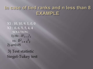 X1 : 10, 10, 9, 1, 0, 0
X2 : 6, 6, 5, 5, 4, 4
SOLUTION:
1) H0 : : δ2
1 = δ
2
2
H1: δ2
1 ≠ δ
2
2
2) α=0.05
3) Test statistic
Siegel-Tukey test
 