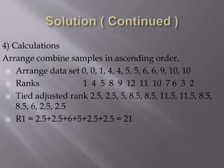 4) Calculations
Arrange combine samples in ascending order,
 Arrange data set 0, 0, 1, 4, 4, 5, 5, 6, 6, 9, 10, 10
 Ranks 1 4 5 8 9 12 11 10 7 6 3 2
 Tied adjusted rank 2.5, 2.5, 5, 8.5, 8.5, 11.5, 11.5, 8.5,
8.5, 6, 2.5, 2.5
 R1 = 2.5+2.5+6+5+2.5+2.5 = 21
 