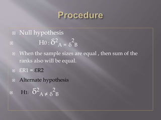  Null hypothesis
 H0 : δ2
A = δ
2
B
 When the sample sizes are equal , then sum of the
ranks also will be equal.
 ԐR1 = ԐR2
 Alternate hypothesis
 H1: δ2
A ≠ δ
2
B
 