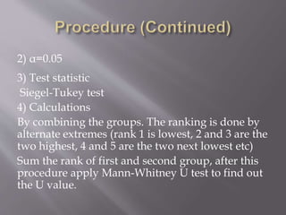 2) α=0.05
3) Test statistic
Siegel-Tukey test
4) Calculations
By combining the groups. The ranking is done by
alternate extremes (rank 1 is lowest, 2 and 3 are the
two highest, 4 and 5 are the two next lowest etc)
Sum the rank of first and second group, after this
procedure apply Mann-Whitney U test to find out
the U value.
 