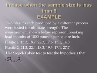 Two plastics each produced by a different process
were tested for ultimate strength. The
measurement shown below represent breaking
load in units of 1000 pounds per square inch.
Plastic 1: 15.3, 18.7, 22.3, 17.6, 15.1, 14.8
Plastic 2: 21.2, 22.4, 18.3, 19.3, 17.1, 27.7
Use Siegel-Tukey test to test the hypothesis that
: δ2
1 = δ
2
2
 