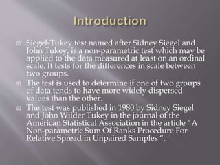  Siegel-Tukey test named after Sidney Siegel and
John Tukey, is a non-parametric test which may be
applied to the data measured at least on an ordinal
scale. It tests for the differences in scale between
two groups.
 The test is used to determine if one of two groups
of data tends to have more widely dispersed
values than the other.
 The test was published in 1980 by Sidney Siegel
and John Wilder Tukey in the journal of the
American Statistical Association in the article “A
Non-parametric Sum Of Ranks Procedure For
Relative Spread in Unpaired Samples “.
 
