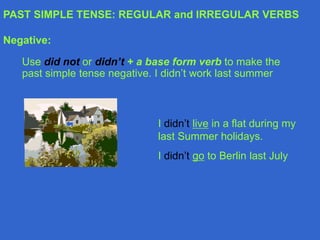 PAST SIMPLE TENSE: REGULAR and IRREGULAR VERBS
Negative:
Use did not or didn’t + a base form verb to make the
past simple tense negative. I didn’t work last summer
I didn’t live in a flat during my
last Summer holidays.
I didn’t go to Berlin last July
 