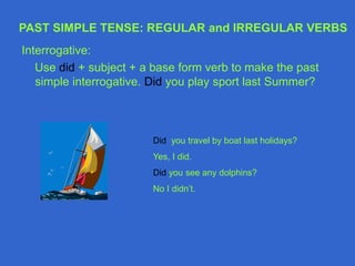 Interrogative:
Use did + subject + a base form verb to make the past
simple interrogative. Did you play sport last Summer?
Did you travel by boat last holidays?
Yes, I did.
Did you see any dolphins?
No I didn’t.
PAST SIMPLE TENSE: REGULAR and IRREGULAR VERBS
 