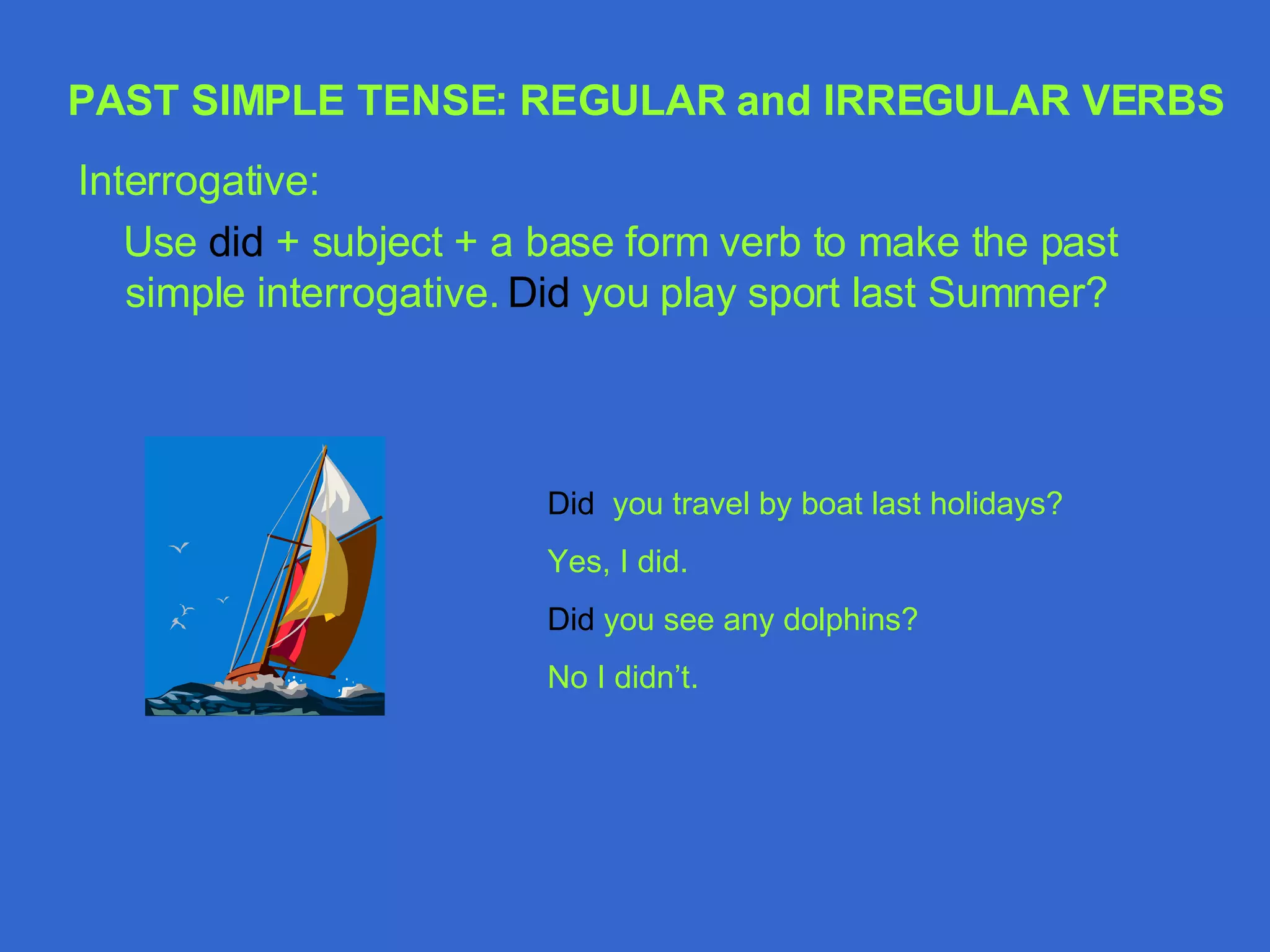 Interrogative: Use  did  + subject + a base form verb to make the past simple interrogative.  Did  you play sport last Summer? Did  you travel by boat last holidays? Yes, I did. Did  you see any dolphins? No I didn’t. PAST SIMPLE TENSE: REGULAR and IRREGULAR VERBS 