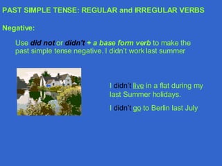 PAST SIMPLE TENSE: REGULAR and IRREGULAR VERBS Negative: Use  did not   or  didn’t   + a base form verb  to make the past simple tense negative. I didn’t work last summer I  didn’t   live  in a flat during my last Summer holidays. I  didn’t   go  to Berlin last July 