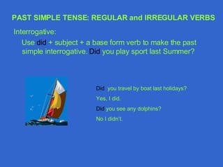 Interrogative: Use  did  + subject + a base form verb to make the past simple interrogative.  Did  you play sport last Summer? Did  you travel by boat last holidays? Yes, I did. Did  you see any dolphins? No I didn’t. PAST SIMPLE TENSE: REGULAR and IRREGULAR VERBS 