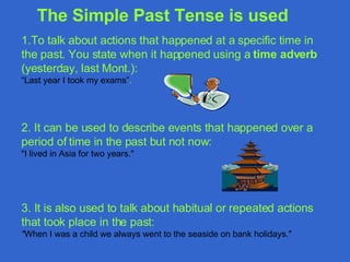 1.T o talk about actions that happened at a specific time in the past. You state when it happened using a  time adver b  (yesterday,  last Mont.): “ Last year I took my exams” .  2.  It can be used to describe events that happened over a period of time in the past but not now : "I lived in  Asia  for two years." 3. It  is also used to talk about habitual or repeated actions that took place in the past : " When I was a child we always went to the seaside on bank holidays." The Simple Past Tense   is used   