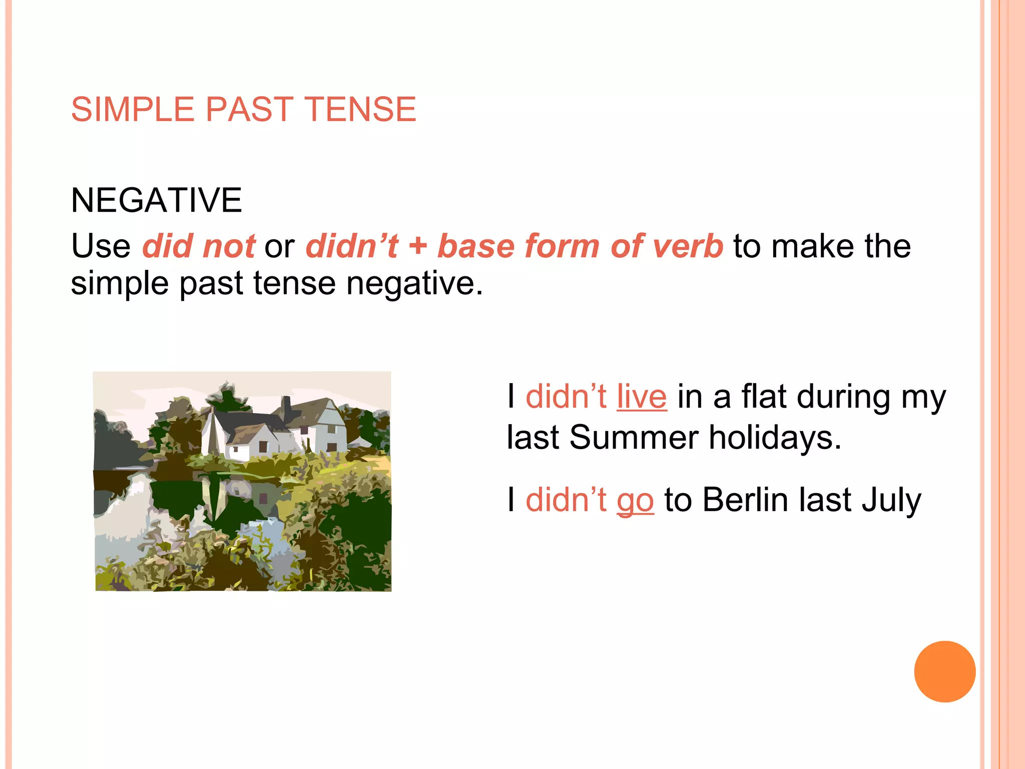 SIMPLE PAST TENSE

NEGATIVE
Use did not or didn’t + base form of verb to make the
simple past tense negative.


                           I didn’t live in a flat during my
                           last Summer holidays.
                           I didn’t go to Berlin last July
 