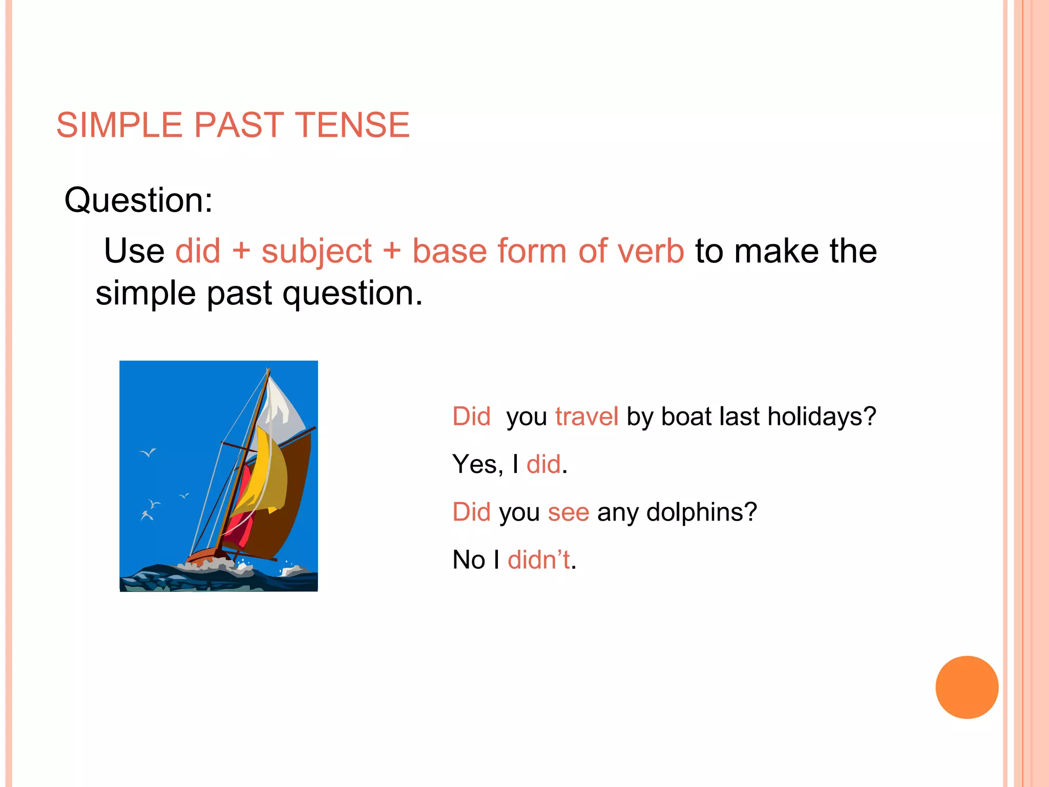 SIMPLE PAST TENSE

Question:
  Use did + subject + base form of verb to make the
 simple past question.


                        Did you travel by boat last holidays?
                        Yes, I did.
                        Did you see any dolphins?
                        No I didn’t.
 