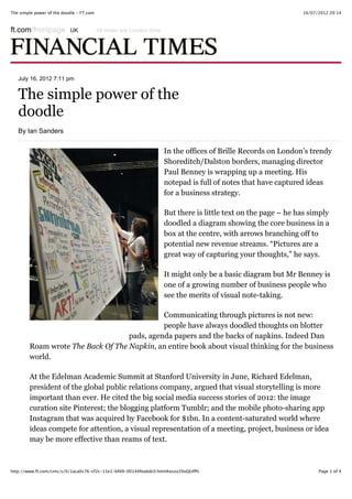 16/07/2012 20:14The simple power of the doodle - FT.com
Page 1 of 4http://www.ft.com/cms/s/0/1aca0c76-cf2c-11e1-bfd9-00144feabdc0.html#axzz20oQUIfPc
July 16, 2012 7:11 pm
The simple power of the
doodle
By Ian Sanders
In the offices of Brille Records on London’s trendy
Shoreditch/Dalston borders, managing director
Paul Benney is wrapping up a meeting. His
notepad is full of notes that have captured ideas
for a business strategy.
But there is little text on the page – he has simply
doodled a diagram showing the core business in a
box at the centre, with arrows branching off to
potential new revenue streams. “Pictures are a
great way of capturing your thoughts,” he says.
It might only be a basic diagram but Mr Benney is
one of a growing number of business people who
see the merits of visual note-taking.
Communicating through pictures is not new:
people have always doodled thoughts on blotter
pads, agenda papers and the backs of napkins. Indeed Dan
Roam wrote The Back Of The Napkin, an entire book about visual thinking for the business
world.
At the Edelman Academic Summit at Stanford University in June, Richard Edelman,
president of the global public relations company, argued that visual storytelling is more
important than ever. He cited the big social media success stories of 2012: the image
curation site Pinterest; the blogging platform Tumblr; and the mobile photo-!sharing app
Instagram that was acquired by Facebook for $1bn. In a content-saturated world where
ideas compete for attention, a visual representation of a meeting, project, business or idea
may be more effective than reams of text.
ft.com/frontpage All times are London timeUK
 