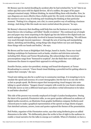 16/07/2012 20:14The simple power of the doodle - FT.com
Page 2 of 4http://www.ft.com/cms/s/0/1aca0c76-cf2c-11e1-bfd9-00144feabdc0.html#axzz20oQUIfPc
Mr Benney says he started doodling by accident after he had switched his “to do” lists to an
online app that syncs with his digital devices. All of a sudden, the pages of his paper
notepad remained empty. Without thinking, he started filling them with doodles. Now, he
says diagrams are more effective than a bullet-point list. He rarely revisits the drawings as
the exercise is more a way of ordering and visualising his thinking at that particular
moment. “Putting it in a diagram, not a list, is a more positive way of outlining a business
strategy. And doing it like this made me more excited about the process,” he says.
Mr Benney’s discovery that doodling could help him run the business is no surprise to
Sunni Brown who is leading a self-billed “doodle revolution”. The continued use of simple
pen and paper may seem surprising in the digital age but she believes few digital tools can
match analogue for the physicality involved in human learning and thinking. “We still learn
very much through visceral experience – through the acts of moving and manipulating
objects, sketching and doodling, seeing things take shape before our eyes and shaping
those things with our hands and bodies,” she says.
Ms Brown and her team at BrightSpot Info Design, based in Austin, Texas run visual-
thinking workshops for businesses such as banks, retailers and television networks,
including Dell, Disney and Turner Broadcasting. She acknowledges that executives’
preconceptions range from “bemused to sceptical”, but she finds their new skills give
businesses the chance to expand their approach to solving problems.
Jennifer Dorian, senior vice-president, strategy and brand development, at Turner
Broadcasting is a convert. “I have found visual thinking a powerful tool for getting others to
explain their concepts,” she says.
Visual note-taking can also be a useful way to summarise meetings. It is tempting to try to
emulate the speed and accuracy of a court stenographer, but the fact is no one else writes
as fast as people speak. Ms Brown argues that incorporating visual imagery into note-
taking is a good solution. “Imagery doesn’t compete with words for your brain’s attention.
It literally moves us into a different head space and allows verbal information to be taken
in and better absorbed.”
This side of the process was recently employed at Google’s London headquarters. During
the latest of its quarterly Firestarters talks, as one guest speaker addressed an audience of
digital media executives, an illustrator from graphic facilitation company Scriberia used
coloured pens to make a graphical representation of the speech on huge sheets of paper.
Fast sketched cartoons, arrows, icons and quotes captured the themes of the presentation.
Neil Perkin, organiser of the Firestarters series, says that using Scriberia gives an added
dimension to the talks. “We deliberately place the scribe in line of sight to the audience to
enable a visual narrative for the talks to emerge as it unfolds. When it’s finished, we have a
 