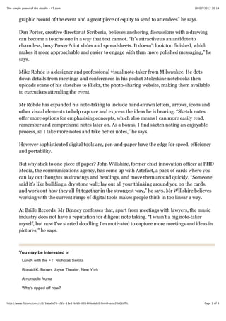 16/07/2012 20:14The simple power of the doodle - FT.com
Page 3 of 4http://www.ft.com/cms/s/0/1aca0c76-cf2c-11e1-bfd9-00144feabdc0.html#axzz20oQUIfPc
You may be interested in
graphic record of the event and a great piece of equity to send to attendees” he says.
Dan Porter, creative director at Scriberia, believes anchoring discussions with a drawing
can become a touchstone in a way that text cannot. “It’s attractive as an antidote to
charmless, boxy PowerPoint slides and spreadsheets. It doesn’t look too finished, which
makes it more approachable and easier to engage with than more polished messaging,” he
says.
Mike Rohde is a designer and professional visual note-taker from Milwaukee. He dots
down details from meetings and conferences in his pocket Moleskine notebooks then
uploads scans of his sketches to Flickr, the photo-sharing website, making them available
to executives attending the event.
Mr Rohde has expanded his note-taking to include hand-drawn letters, arrows, icons and
other visual elements to help capture and express the ideas he is hearing. “Sketch notes
offer more options for emphasising concepts, which also means I can more easily read,
remember and comprehend notes later on. As a bonus, I find sketch noting an enjoyable
process, so I take more notes and take better notes,” he says.
However sophisticated digital tools are, pen-and-paper have the edge for speed, efficiency
and portability.
But why stick to one piece of paper? John Willshire, former chief innovation officer at PHD
Media, the communications agency, has come up with Artefact, a pack of cards where you
can lay out thoughts as drawings and headings, and move them around quickly. “Someone
said it’s like building a dry stone wall; lay out all your thinking around you on the cards,
and work out how they all fit together in the strongest way,” he says. Mr Willshire believes
working with the current range of digital tools makes people think in too linear a way.
At Brille Records, Mr Benney confesses that, apart from meetings with lawyers, the music
industry does not have a reputation for diligent note taking. “I wasn’t a big note-taker
myself, but now I’ve started doodling I’m motivated to capture more meetings and ideas in
pictures,” he says.
Lunch with the FT: Nicholas Serota
Ronald K. Brown, Joyce Theater, New York
A nomadic Noma
Who's ripped off now?
 