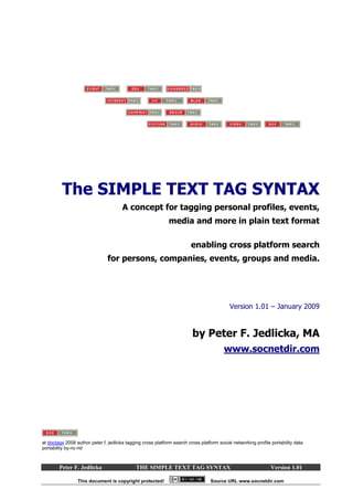 The SIMPLE TEXT TAG SYNTAX
                                       A concept for tagging personal profiles, events,
                                                              media and more in plain text format

                                                                         enabling cross platform search
                                for persons, companies, events, groups and media.




                                                                                            Version 1.01 – January 2009


                                                                         by Peter F. Jedlicka, MA
                                                                                         www.socnetdir.com




at doctagx 2008 author peter f. jedlicka tagging cross platform search cross platform social networking profile portability data
portability by-nc-nd



        Peter F. Jedlicka                     THE SIMPLE TEXT TAG SYNTAX                                        Version 1.01

                 This document is copyright protected!                            Source URL www.socnetdir.com
 