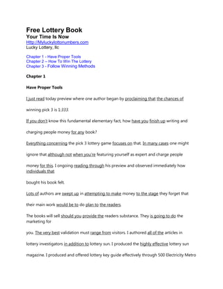 Free Lottery Book
Your Time Is Now
Http://Myluckylottonumbers.com
Lucky Lottery, llc

Chapter 1 - Have Proper Tools
Chapter 2 – How To Win The Lottery
Chapter 3 - Follow Winning Methods

Chapter 1

Have Proper Tools

I just read today preview where one author began by proclaiming that the chances of

winning pick 3 is 1:333.

If you don't know this fundamental elementary fact, how have you finish up writing and

charging people money for any book?

Everything concerning the pick 3 lottery game focuses on that. In many cases one might

ignore that although not when you're featuring yourself as expert and charge people

money for this. I ongoing reading through his preview and observed immediately how
individuals that

bought his book felt.

Lots of authors are swept up in attempting to make money to the stage they forget that

their main work would be to do plan to the readers.

The books will sell should you provide the readers substance. They is going to do the
marketing for

you. The very best validation must range from visitors. I authored all of the articles in

lottery investigators in addition to lottery sun. I produced the highly effective lottery sun

magazine. I produced and offered lottery key guide effectively through 500 Electricity Metro
 