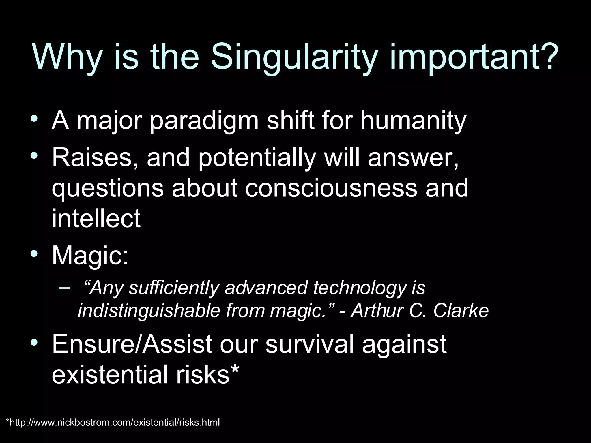 Why is the Singularity important? A major paradigm shift for humanity Raises, and potentially will answer, questions about consciousness and intellect Magic: “ Any sufficiently advanced technology is indistinguishable from magic.” - Arthur C. Clarke Ensure/Assist our survival against existential risks* *http://www.nickbostrom.com/existential/risks.html 
