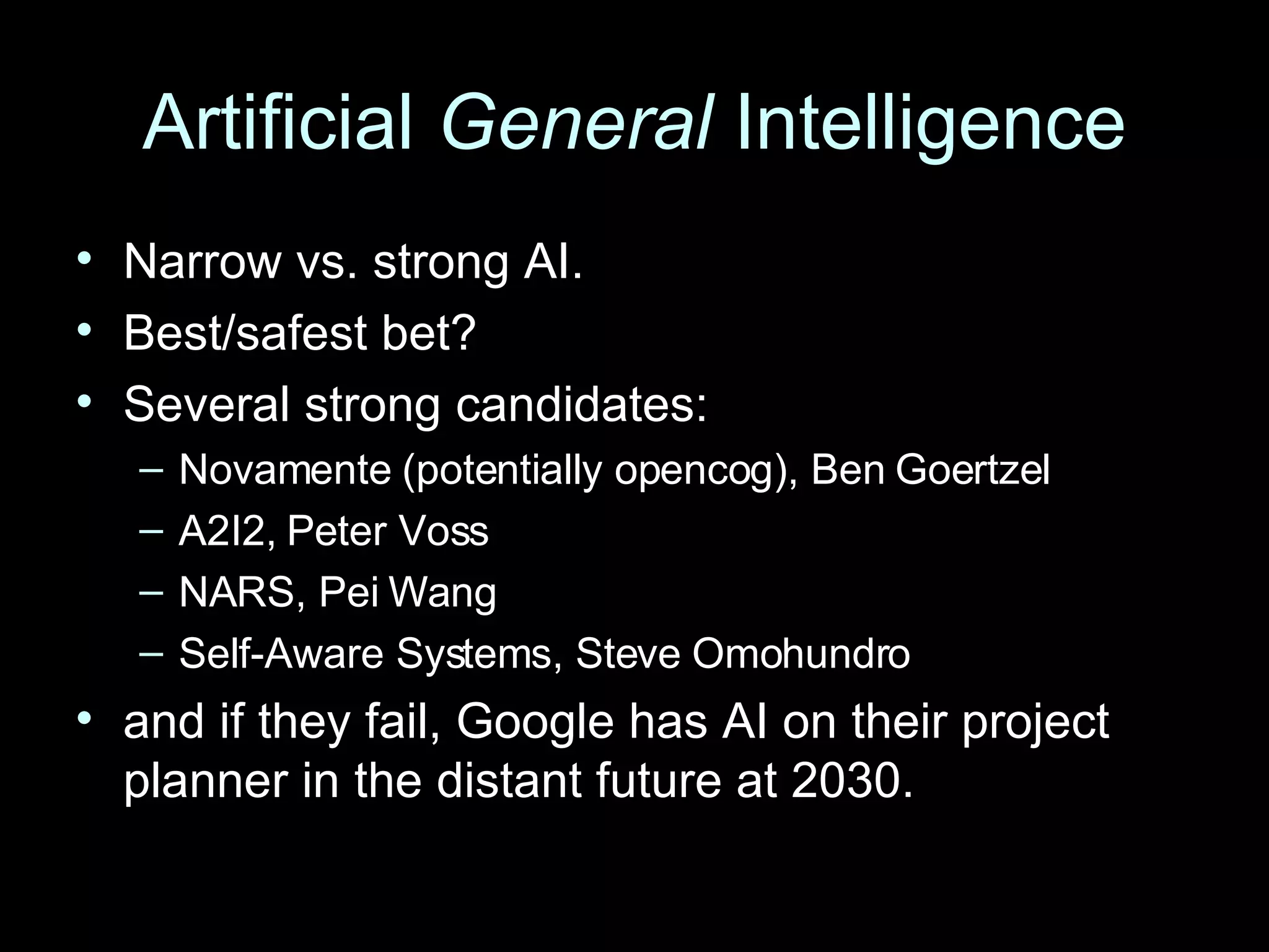 Artificial  General  Intelligence Narrow vs. strong AI. Best/safest bet? Several strong candidates: Novamente (potentially opencog), Ben Goertzel A2I2, Peter Voss NARS, Pei Wang Self-Aware Systems, Steve Omohundro and if they fail, Google has AI on their project planner in the distant future at 2030. 