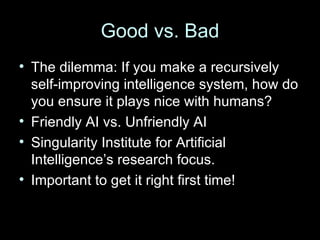 Good vs. Bad The dilemma: If you make a recursively self-improving intelligence system, how do you ensure it plays nice with humans? Friendly AI vs. Unfriendly AI Singularity Institute for Artificial Intelligence’s research focus. Important to get it right first time! 