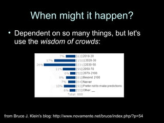When might it happen? Dependent on so many things, but let's use the  wisdom of crowds : from Bruce J. Klein's blog: http://www.novamente.net/bruce/index.php/?p=54 