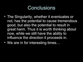 Conclusions The Singularity, whether it eventuates or not, has the potential to cause tremendous good, but also the potential to result in great harm. Thus it is worth thinking about now, while we still have the ability to influence the direction it proceeds in. We are in for interesting times… 
