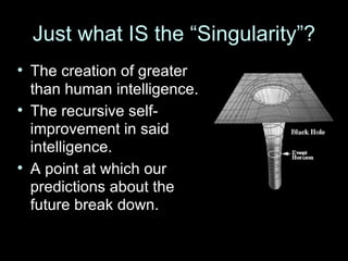 Just what IS the “Singularity”? The creation of greater than human intelligence. The recursive self-improvement in said intelligence. A point at which our predictions about the future break down. 