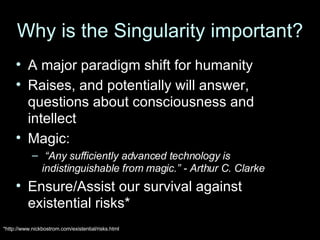 Why is the Singularity important? A major paradigm shift for humanity Raises, and potentially will answer, questions about consciousness and intellect Magic: “ Any sufficiently advanced technology is indistinguishable from magic.” - Arthur C. Clarke Ensure/Assist our survival against existential risks* *http://www.nickbostrom.com/existential/risks.html 