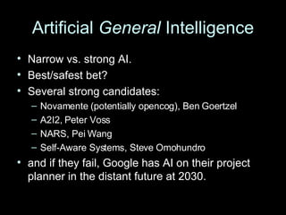 Artificial  General  Intelligence Narrow vs. strong AI. Best/safest bet? Several strong candidates: Novamente (potentially opencog), Ben Goertzel A2I2, Peter Voss NARS, Pei Wang Self-Aware Systems, Steve Omohundro and if they fail, Google has AI on their project planner in the distant future at 2030. 