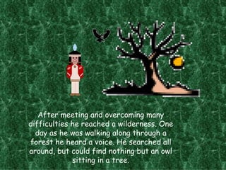 After meeting and overcoming many difficulties he reached a wilderness. One day as he was walking along through a forest he heard a voice. He searched all around, but could find nothing but an owl sitting in a tree. 