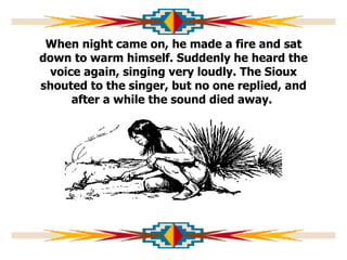 When night came on, he made a fire and sat down to warm himself. Suddenly he heard the voice again, singing very loudly. The Sioux shouted to the singer, but no one replied, and after a while the sound died away.  