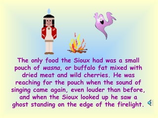 The only food the Sioux had was a small pouch of  wasna , or buffalo fat mixed with dried meat and wild cherries. He was reaching for the pouch when the sound of singing came again, even louder than before, and when the Sioux looked up he saw a ghost standing on the edge of the firelight. 