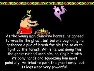 As the young man owned no horses, he agreed to wrestle the ghost, but before beginning he gathered a pile of brush for his fire so as to light up the forest. While he was doing this the ghost rushed upon him, seizing him with its bony hands and squeezing him most painfully. He tried to push the ghost away, but its legs were very powerful.   