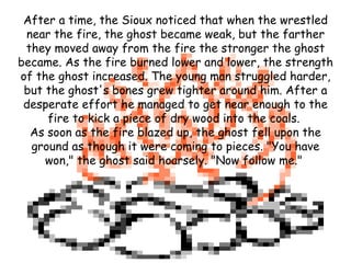 After a time, the Sioux noticed that when the wrestled near the fire, the ghost became weak, but the farther they moved away from the fire the stronger the ghost became. As the fire burned lower and lower, the strength of the ghost increased. The young man struggled harder, but the ghost's bones grew tighter around him. After a desperate effort he managed to get near enough to the fire to kick a piece of dry wood into the coals.  As soon as the fire blazed up, the ghost fell upon the ground as though it were coming to pieces. "You have won," the ghost said hoarsely. "Now follow me."  
