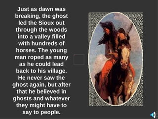 Just as dawn was breaking, the ghost led the Sioux out through the woods into a valley filled with hundreds of horses. The young man roped as many as he could lead back to his village. He never saw the ghost again, but after that he believed in ghosts and whatever they might have to say to people. 