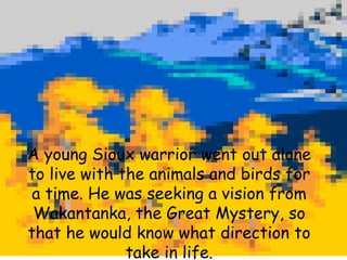 A young Sioux warrior went out alone to live with the animals and birds for a time. He was seeking a vision from Wakantanka, the Great Mystery, so that he would know what direction to take in life. 