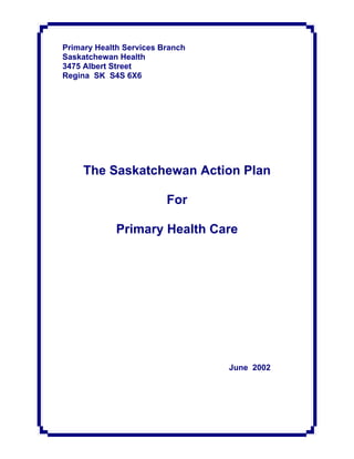 Primary Health Services Branch
Saskatchewan Health
3475 Albert Street
Regina SK S4S 6X6




     The Saskatchewan Action Plan

                         For

             Primary Health Care




                                 June 2002