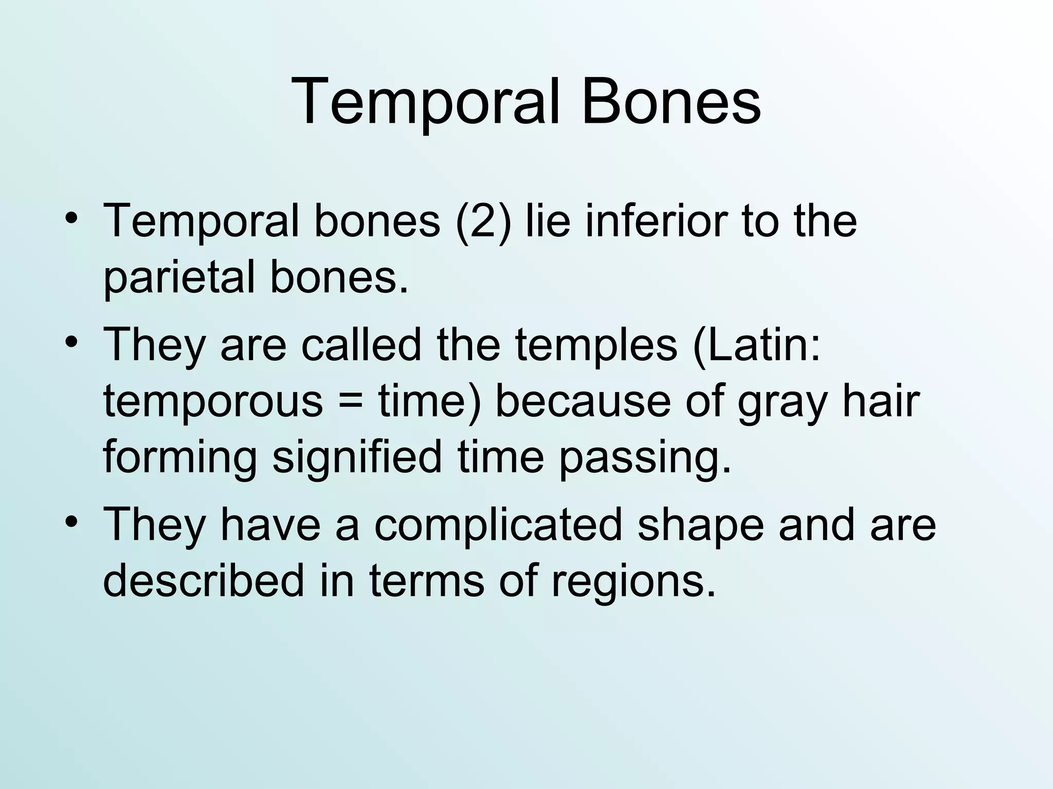 Temporal Bones Temporal bones (2) lie inferior to the parietal bones. They are called the temples (Latin:  temporous = time) because of gray hair forming signified time passing. They have a complicated shape and are described in terms of regions. 