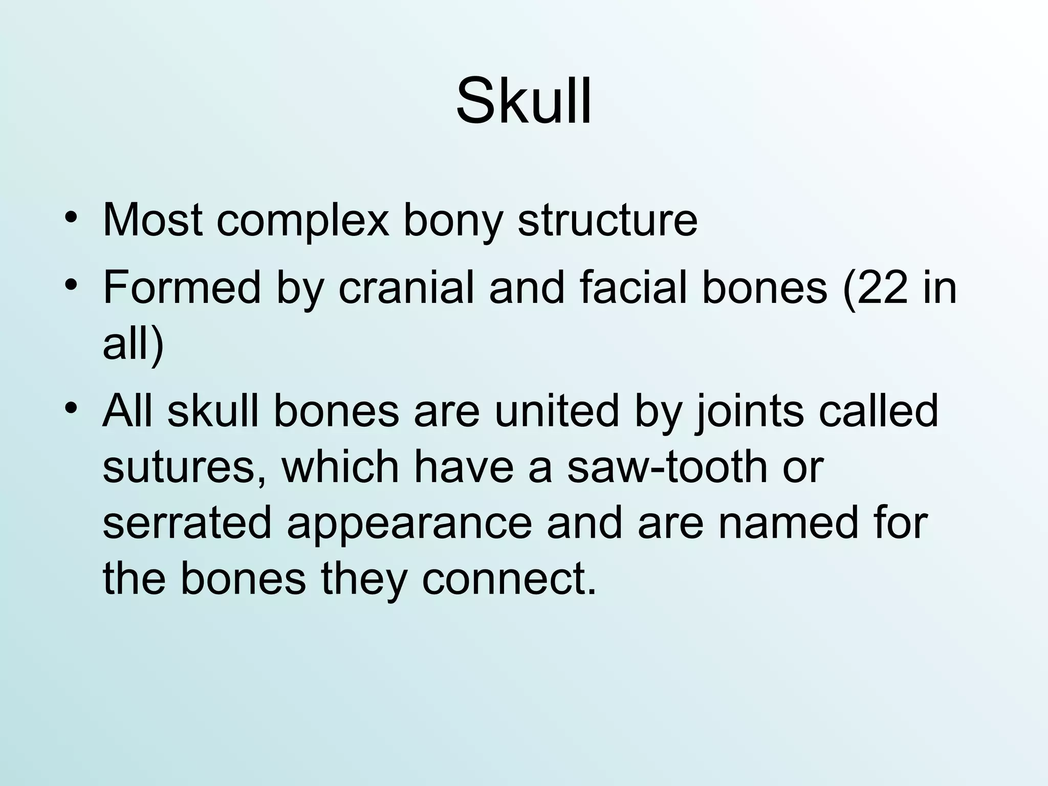 Skull Most complex bony structure Formed by cranial and facial bones (22 in all) All skull bones are united by joints called sutures, which have a saw-tooth or serrated appearance and are named for the bones they connect. 